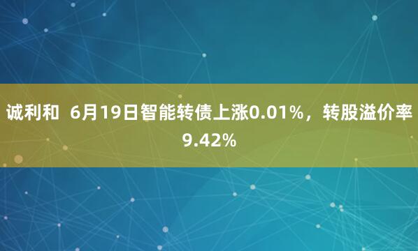 诚利和  6月19日智能转债上涨0.01%，转股溢价率9.42%