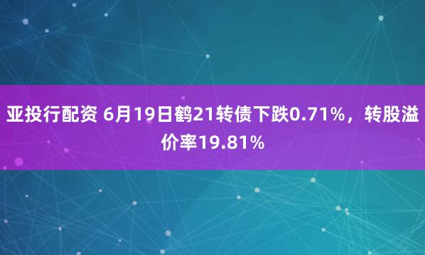 亚投行配资 6月19日鹤21转债下跌0.71%，转股溢价率19.81%