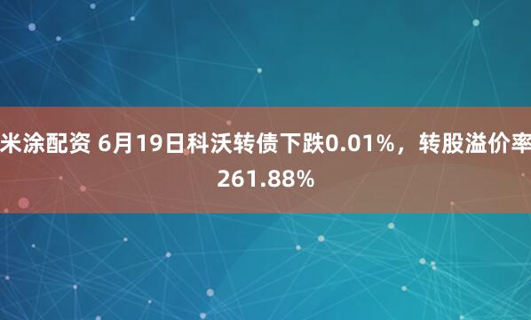米涂配资 6月19日科沃转债下跌0.01%，转股溢价率261.88%