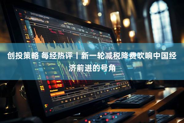 创投策略 每经热评丨新一轮减税降费吹响中国经济前进的号角