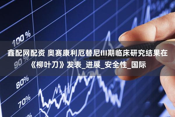 鑫配网配资 奥赛康利厄替尼III期临床研究结果在《柳叶刀》发表_进展_安全性_国际