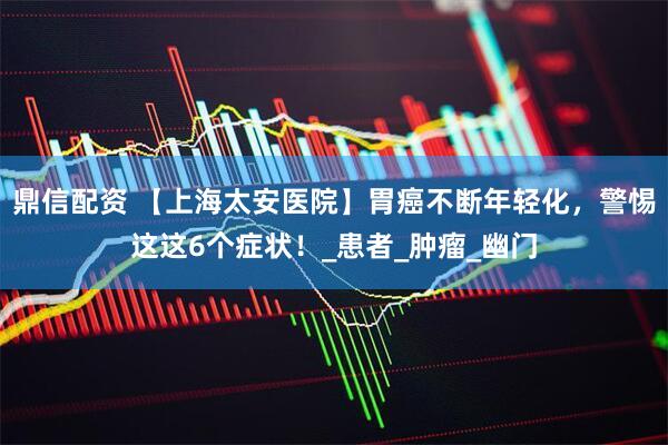 鼎信配资 【上海太安医院】胃癌不断年轻化，警惕这这6个症状！_患者_肿瘤_幽门