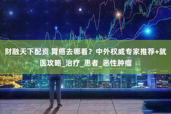 财融天下配资 胃癌去哪看？中外权威专家推荐+就医攻略_治疗_患者_恶性肿瘤