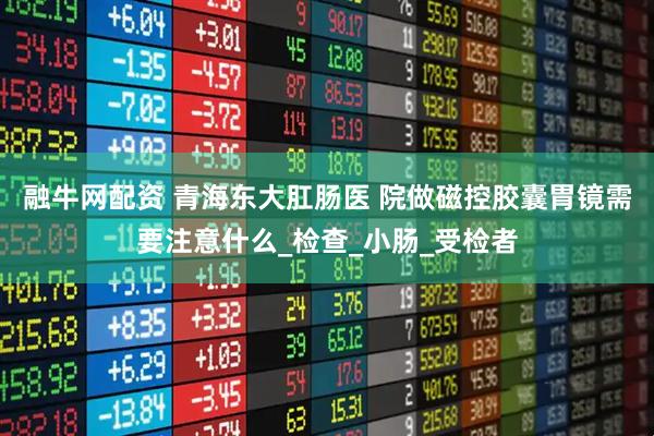 融牛网配资 青海东大肛肠医 院做磁控胶囊胃镜需要注意什么_检查_小肠_受检者