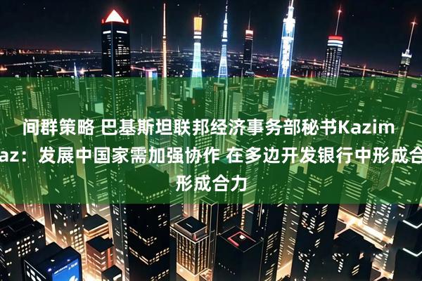 间群策略 巴基斯坦联邦经济事务部秘书Kazim Niaz：发展中国家需加强协作 在多边开发银行中形成合力