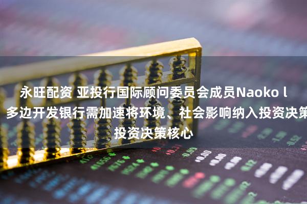 永旺配资 亚投行国际顾问委员会成员Naoko lshii：多边开发银行需加速将环境、社会影响纳入投资决策核心