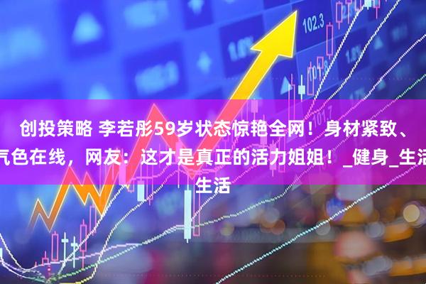 创投策略 李若彤59岁状态惊艳全网！身材紧致、气色在线，网友：这才是真正的活力姐姐！_健身_生活