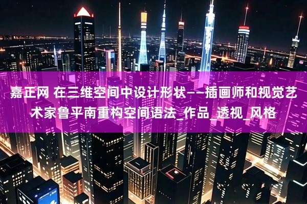 嘉正网 在三维空间中设计形状——插画师和视觉艺术家鲁平南重构空间语法_作品_透视_风格