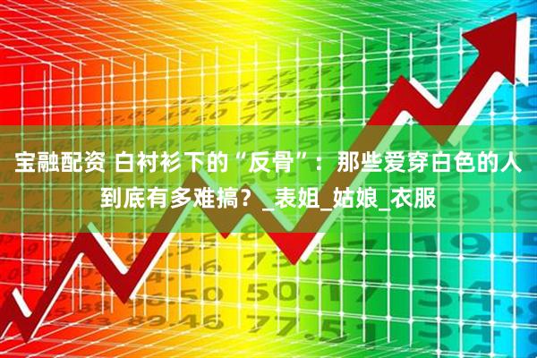 宝融配资 白衬衫下的“反骨”：那些爱穿白色的人到底有多难搞？_表姐_姑娘_衣服