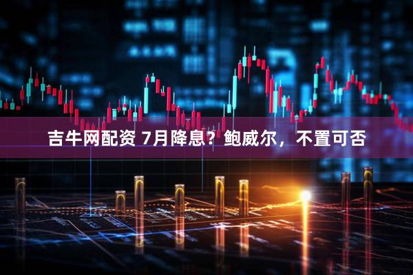 吉牛网配资 7月降息？鲍威尔，不置可否