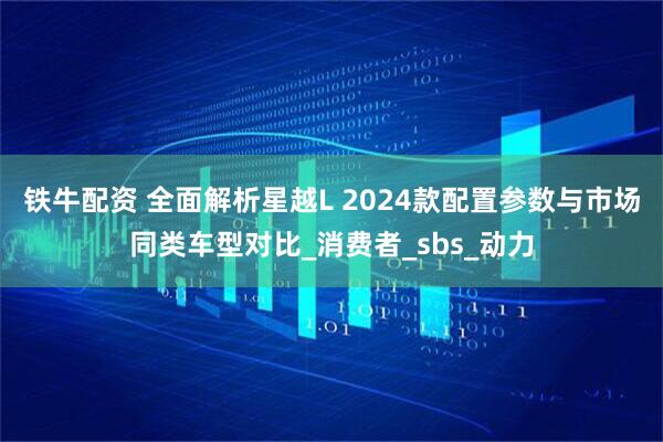 铁牛配资 全面解析星越L 2024款配置参数与市场同类车型对比_消费者_sbs_动力