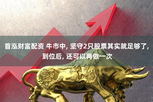 首泓财富配资 牛市中, 坚守2只股票其实就足够了, 到位后, 还可以再做一次