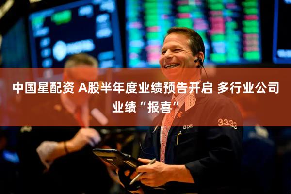 中国星配资 A股半年度业绩预告开启 多行业公司业绩“报喜”