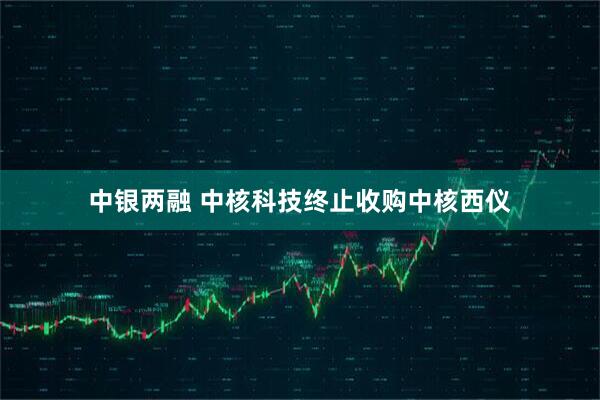 中银两融 中核科技终止收购中核西仪