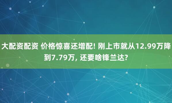 大配资配资 价格惊喜还增配! 刚上市就从12.99万降到7.79万, 还要啥锋兰达?