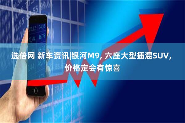 选倍网 新车资讯|银河M9, 六座大型插混SUV, 价格定会有惊喜