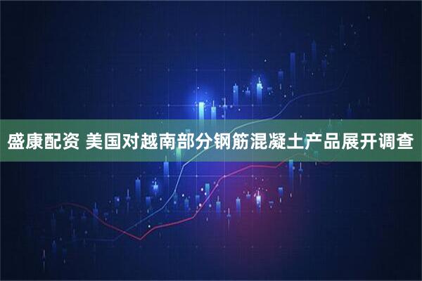 盛康配资 美国对越南部分钢筋混凝土产品展开调查