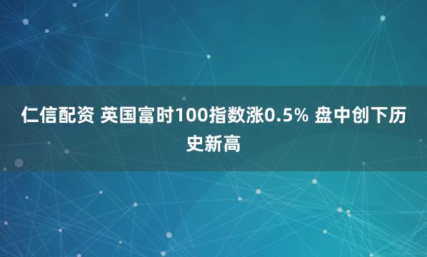 仁信配资 英国富时100指数涨0.5% 盘中创下历史新高