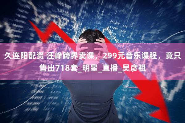 久连阳配资 汪峰跨界卖课，299元音乐课程，竟只售出718套_明星_直播_吴彦祖