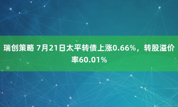 瑞创策略 7月21日太平转债上涨0.66%，转股溢价率60.01%