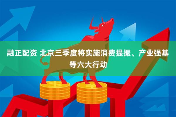 融正配资 北京三季度将实施消费提振、产业强基等六大行动