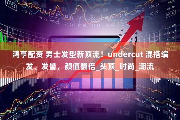 鸿亨配资 男士发型新顶流！undercut 混搭编发、发髻，颜值翻倍_头顶_时尚_潮流