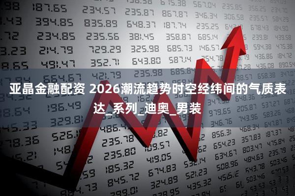 亚晶金融配资 2026潮流趋势时空经纬间的气质表达_系列_迪奥_男装