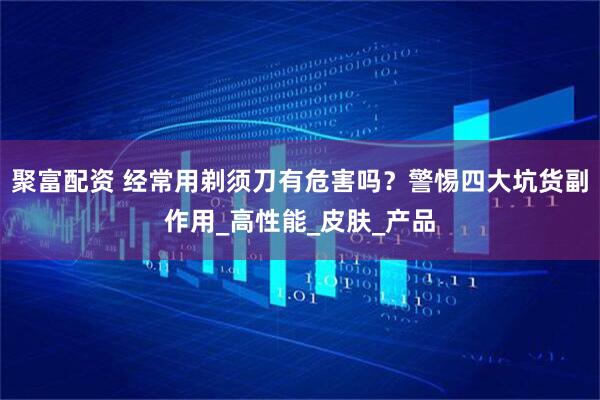 聚富配资 经常用剃须刀有危害吗？警惕四大坑货副作用_高性能_皮肤_产品