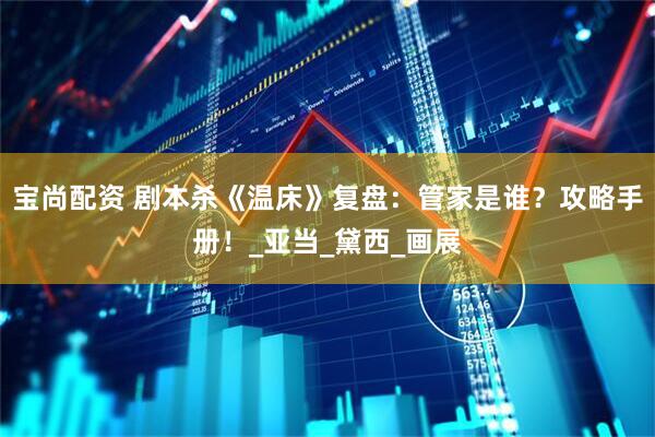 宝尚配资 剧本杀《温床》复盘：管家是谁？攻略手册！_亚当_黛西_画展