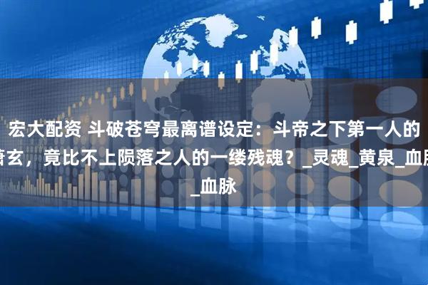 宏大配资 斗破苍穹最离谱设定：斗帝之下第一人的萧玄，竟比不上陨落之人的一缕残魂？_灵魂_黄泉_血脉