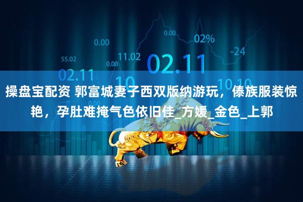 操盘宝配资 郭富城妻子西双版纳游玩，傣族服装惊艳，孕肚难掩气色依旧佳_方媛_金色_上郭