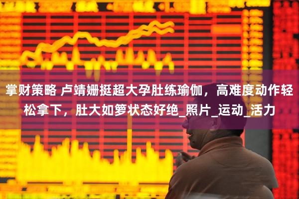 掌财策略 卢靖姗挺超大孕肚练瑜伽，高难度动作轻松拿下，肚大如箩状态好绝_照片_运动_活力