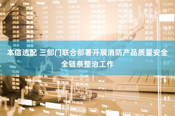 本信选配 三部门联合部署开展消防产品质量安全全链条整治工作