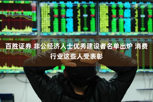 百胜证券 非公经济人士优秀建设者名单出炉 消费行业这些人受表彰