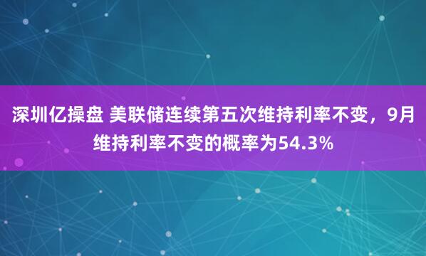 深圳亿操盘 美联储连续第五次维持利率不变，9月维持利率不变的概率为54.3%