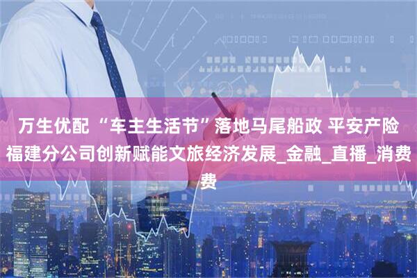 万生优配 “车主生活节”落地马尾船政 平安产险福建分公司创新赋能文旅经济发展_金融_直播_消费