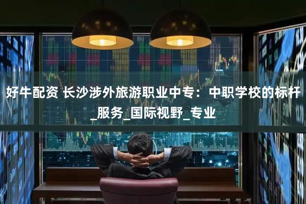 好牛配资 长沙涉外旅游职业中专：中职学校的标杆_服务_国际视野_专业