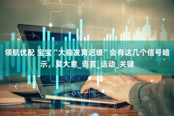 领航优配 宝宝“大脑发育迟缓”会有这几个信号暗示，莫大意_语言_运动_关键