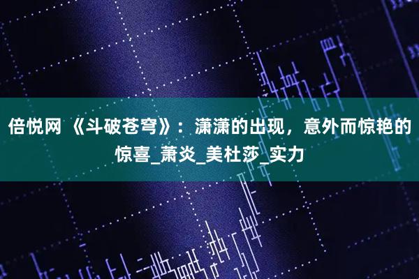 倍悦网 《斗破苍穹》：潇潇的出现，意外而惊艳的惊喜_萧炎_美杜莎_实力