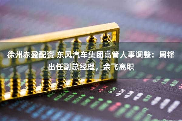 徐州赤盈配资 东风汽车集团高管人事调整：周锋出任副总经理，余飞离职