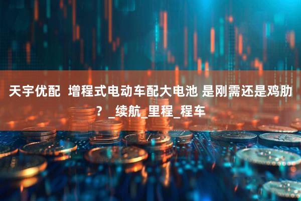 天宇优配  增程式电动车配大电池 是刚需还是鸡肋？_续航_里程_程车