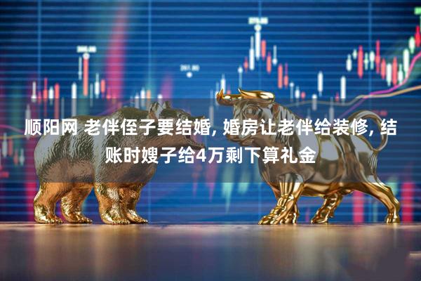 顺阳网 老伴侄子要结婚, 婚房让老伴给装修, 结账时嫂子给4万剩下算礼金