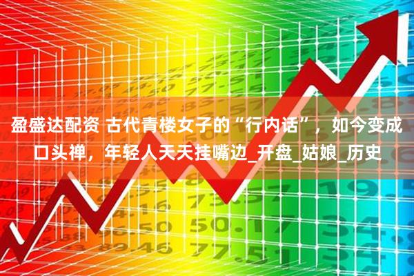 盈盛达配资 古代青楼女子的“行内话”，如今变成口头禅，年轻人天天挂嘴边_开盘_姑娘_历史