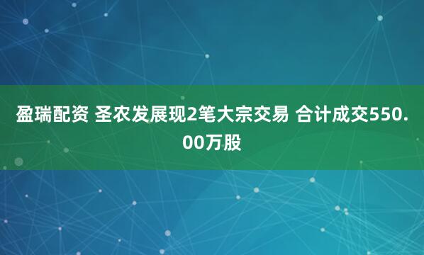 盈瑞配资 圣农发展现2笔大宗交易 合计成交550.00万股
