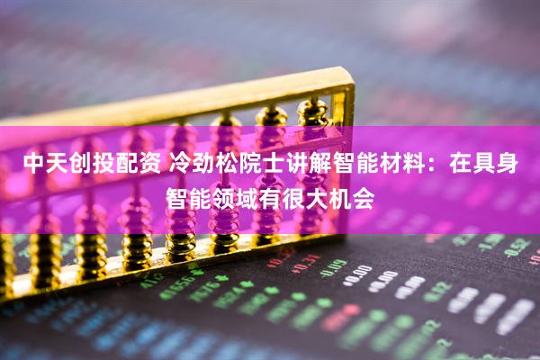 中天创投配资 冷劲松院士讲解智能材料：在具身智能领域有很大机会