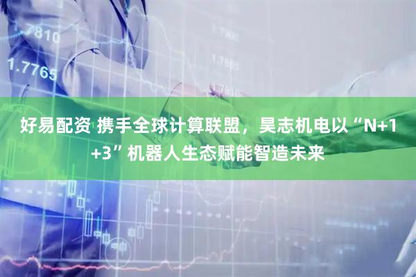 好易配资 携手全球计算联盟，昊志机电以“N+1+3”机器人生态赋能智造未来