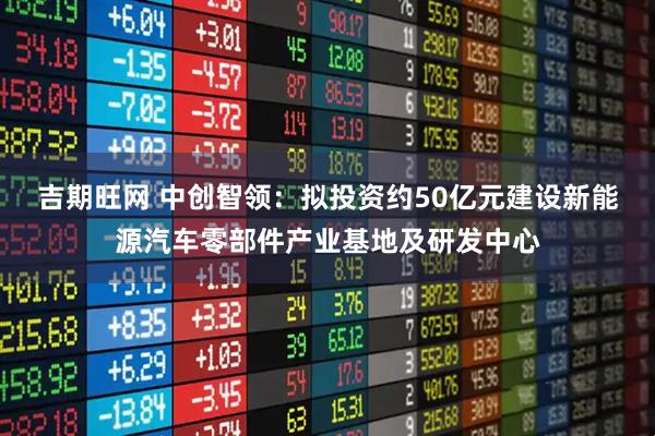 吉期旺网 中创智领:拟投资约50亿元建设新能源汽车零部件产业基地及研发中心