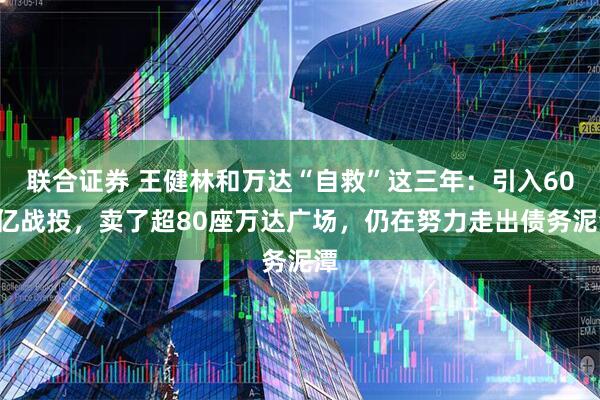 联合证券 王健林和万达“自救”这三年:引入600亿战投,卖了超80座万达广场,仍在努力走出债务泥潭