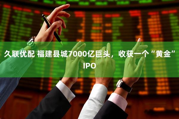 久联优配 福建县城7000亿巨头,收获一个“黄金”IPO