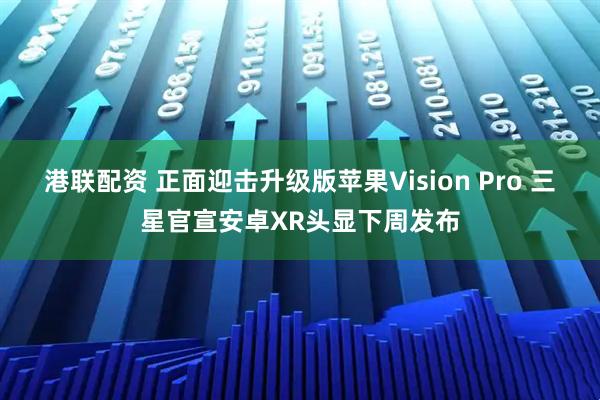 港联配资 正面迎击升级版苹果Vision Pro 三星官宣安卓XR头显下周发布